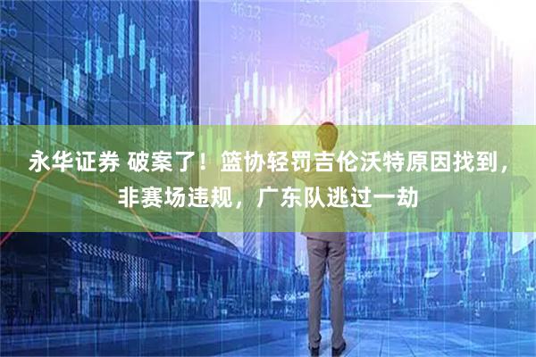 永华证券 破案了！篮协轻罚吉伦沃特原因找到，非赛场违规，广东队逃过一劫