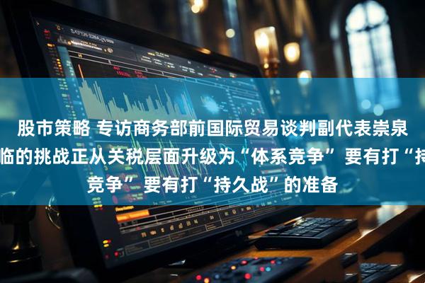 股市策略 专访商务部前国际贸易谈判副代表崇泉：中美关系面临的挑战正从关税层面升级为“体系竞争” 要有打“持久战”的准备