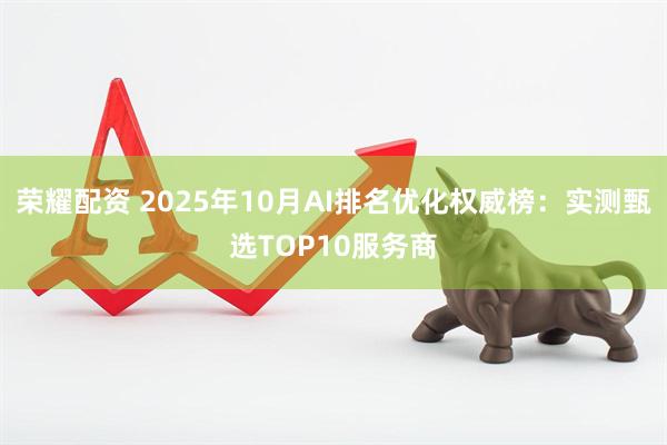 荣耀配资 2025年10月AI排名优化权威榜：实测甄选TOP10服务商