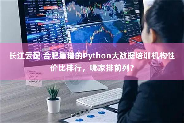 长江云配 合肥靠谱的Python大数据培训机构性价比排行，哪家排前列？