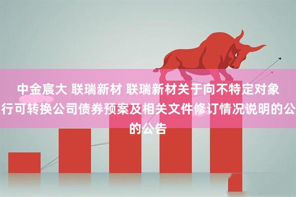 中金宸大 联瑞新材 联瑞新材关于向不特定对象发行可转换公司债券预案及相关文件修订情况说明的公告