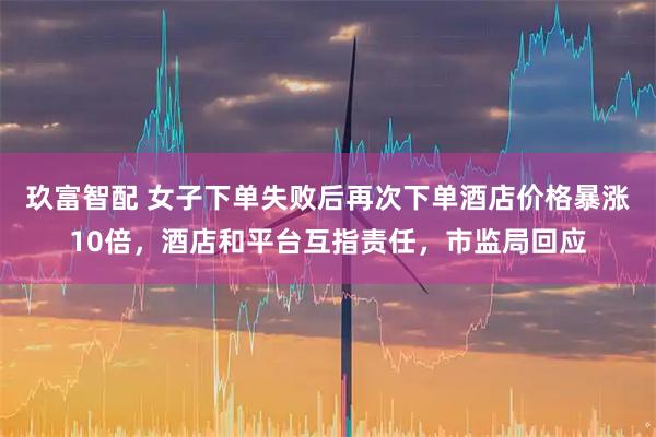 玖富智配 女子下单失败后再次下单酒店价格暴涨10倍，酒店和平台互指责任，市监局回应