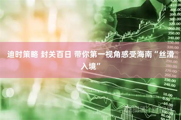 迪时策略 封关百日 带你第一视角感受海南“丝滑入境”