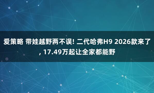 爱策略 带娃越野两不误! 二代哈弗H9 2026款来了, 17.49万起让全家都能野