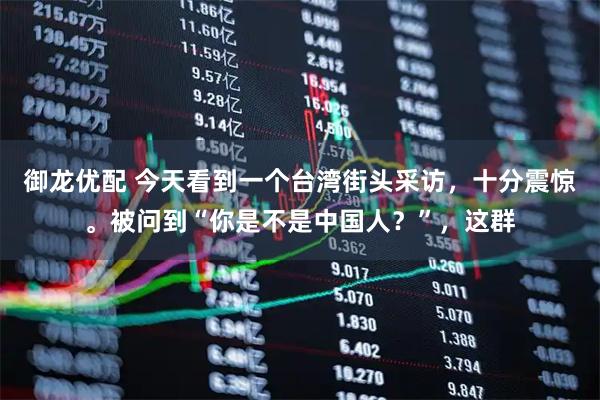 御龙优配 今天看到一个台湾街头采访，十分震惊。被问到“你是不是中国人？”，这群