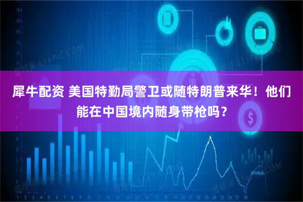犀牛配资 美国特勤局警卫或随特朗普来华！他们能在中国境内随身带枪吗？