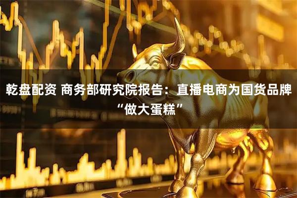 乾盘配资 商务部研究院报告:直播电商为国货品牌“做大蛋糕”
