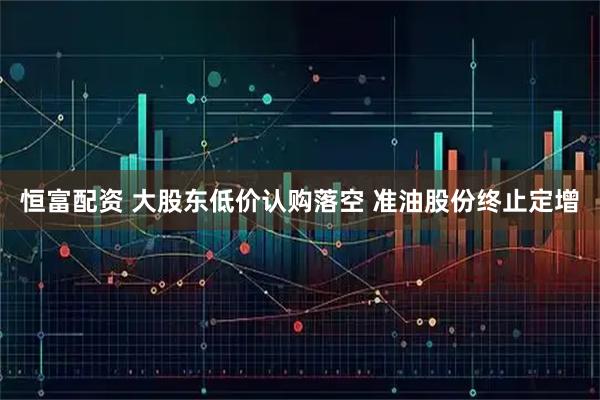 恒富配资 大股东低价认购落空 准油股份终止定增