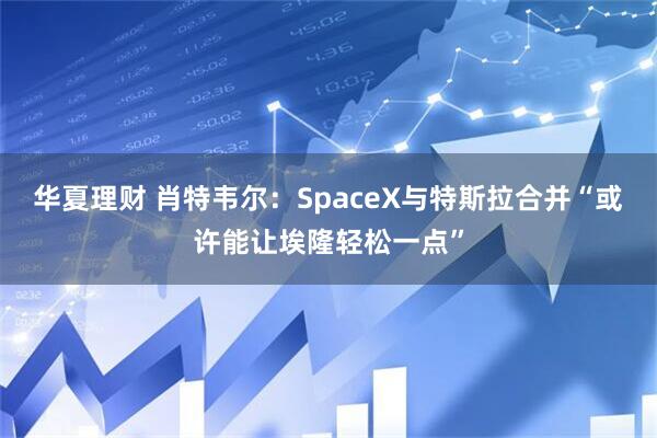 华夏理财 肖特韦尔：SpaceX与特斯拉合并“或许能让埃隆轻松一点”