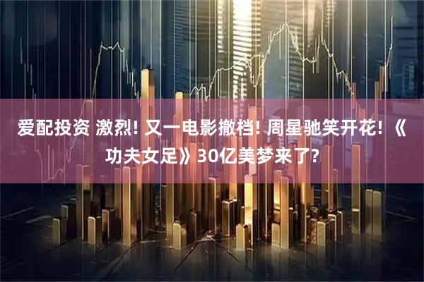 爱配投资 激烈! 又一电影撤档! 周星驰笑开花! 《功夫女足》30亿美梦来了?