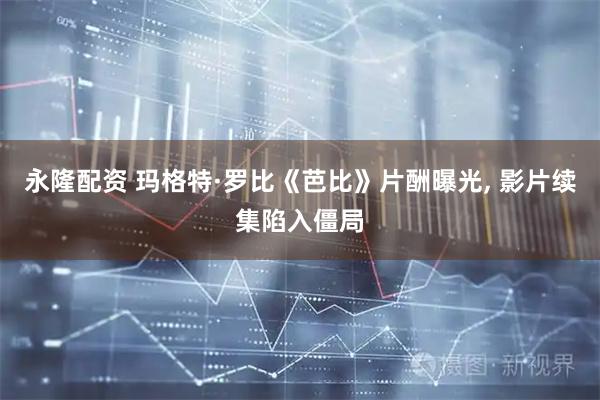 永隆配资 玛格特·罗比《芭比》片酬曝光, 影片续集陷入僵局