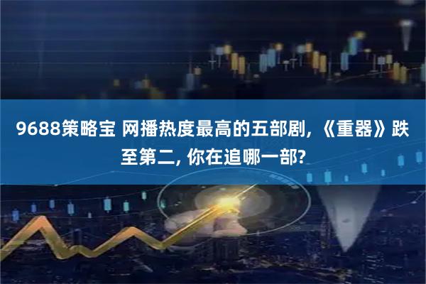 9688策略宝 网播热度最高的五部剧, 《重器》跌至第二, 你在追哪一部?