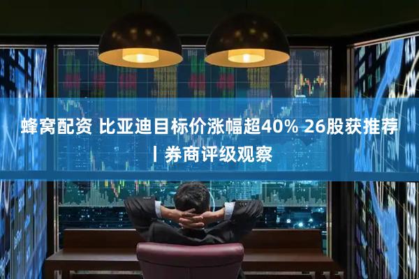 蜂窝配资 比亚迪目标价涨幅超40% 26股获推荐丨券商评级观察