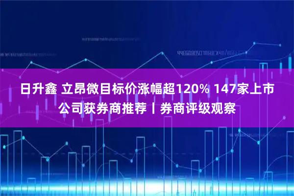 日升鑫 立昂微目标价涨幅超120% 147家上市公司获券商推荐丨券商评级观察