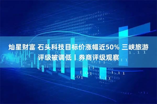 灿星财富 石头科技目标价涨幅近50% 三峡旅游评级被调低丨券商评级观察